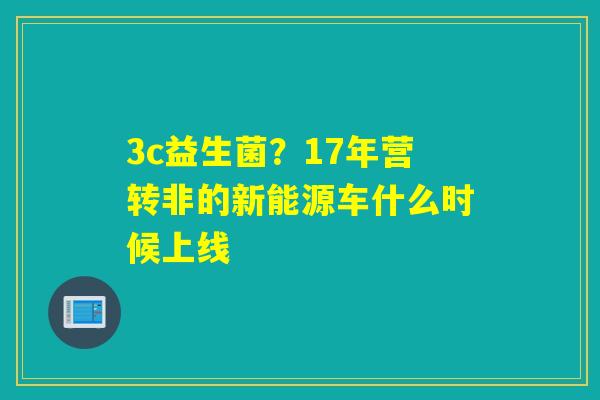 3c益生菌？17年营转非的新能源车什么时候上线
