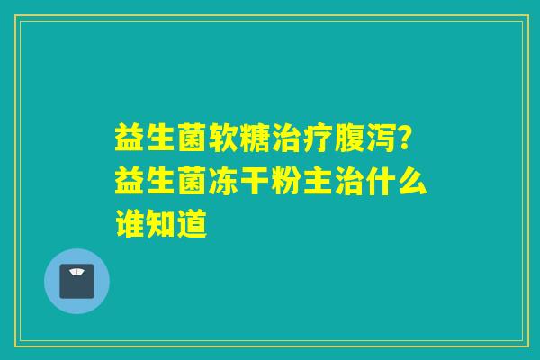 益生菌软糖?益生菌冻干粉主什么谁知道 益生菌软糖?益生菌冻干粉主什么谁知道