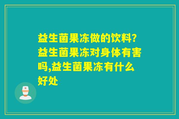 详细阅读:益生菌果冻做的饮料?益生菌果冻对身体有害吗,益生菌果冻有什么好处 益生菌果冻做的饮料?益生菌果冻对身体有害吗,益生菌果冻有什么好处