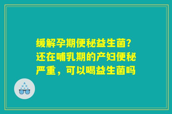 缓解孕期便秘益生菌？还在哺乳期的产妇便秘严重，可以喝益生菌吗