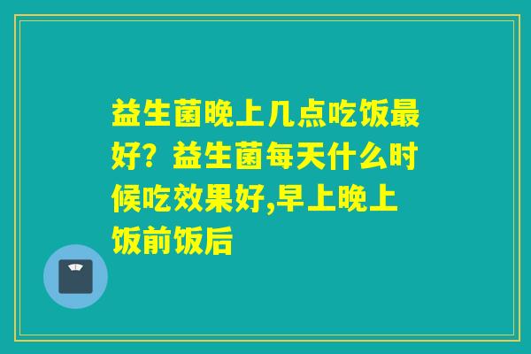 益生菌晚上几点吃饭好?益生菌每天什么时候吃效果好,早上晚上饭前饭后 益生菌晚上几点吃饭好?益生菌每天什么时候吃效果好,早上晚上饭前饭后