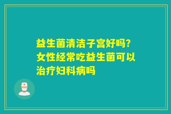 益生菌清洁子宫好吗？女性经常吃益生菌可以治疗妇科病吗