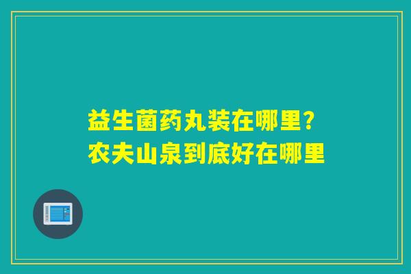 详细阅读:益生菌药丸装在哪里?农夫山泉到底好在哪里 益生菌药丸装在哪里?农夫山泉到底好在哪里