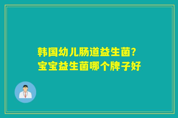 韩国幼儿肠道益生菌?宝宝益生菌哪个牌子好 韩国幼儿肠道益生菌?宝宝益生菌哪个牌子好