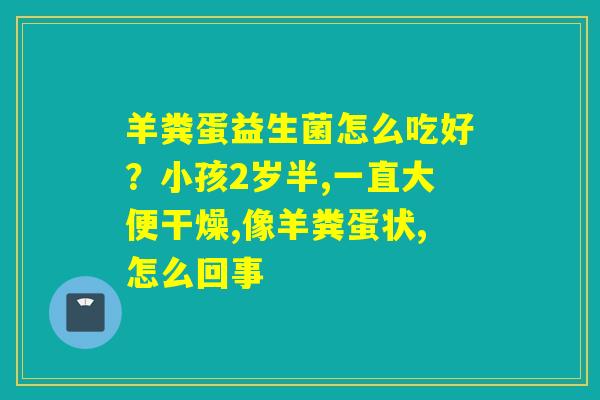 详细阅读:羊粪蛋益生菌怎么吃好?小孩2岁半,一直大便干燥,像羊粪蛋状,怎么回事 羊粪蛋益生菌怎么吃好?小孩2岁半,一直大便干燥,像羊粪蛋状,怎么回事