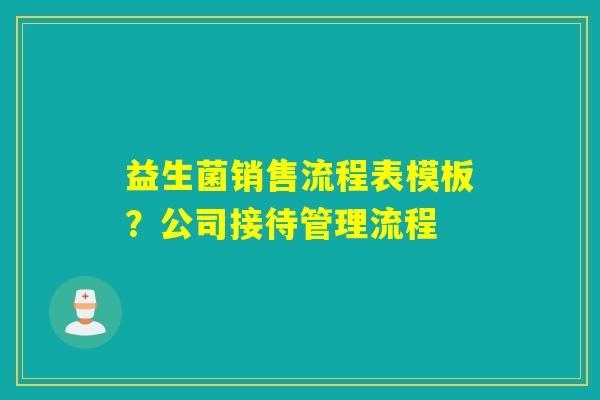 益生菌销售流程表模板?公司接待管理流程 益生菌销售流程表模板?公司接待管理流程