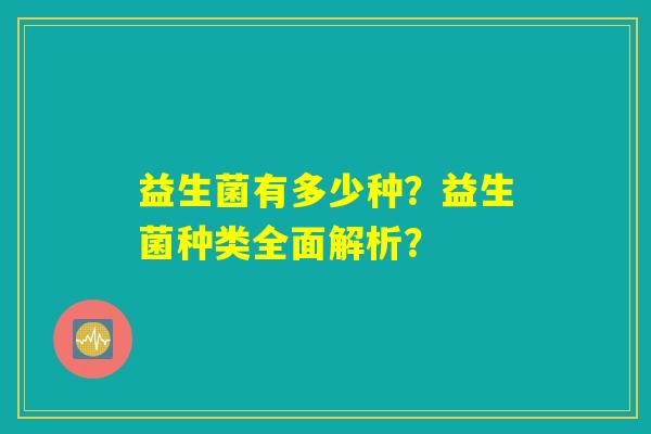 益生菌有多少种?益生菌种类全面解析? 益生菌有多少种?益生菌种类全面解析?
