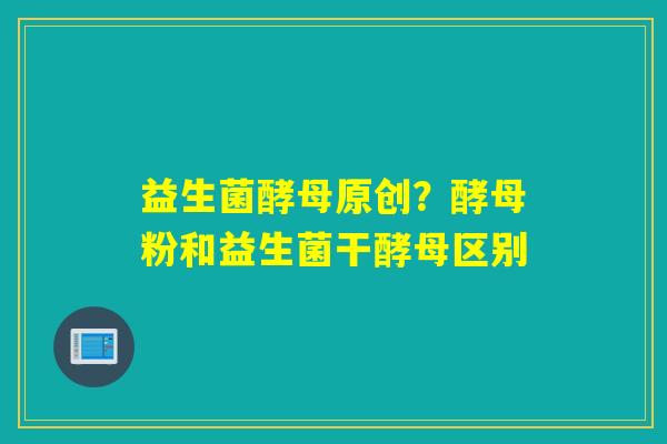 益生菌酵母原创?酵母粉和益生菌干酵母区别 益生菌酵母原创?酵母粉和益生菌干酵母区别