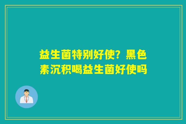 益生菌特别好使?黑色素沉积喝益生菌好使吗 益生菌特别好使?黑色素沉积喝益生菌好使吗