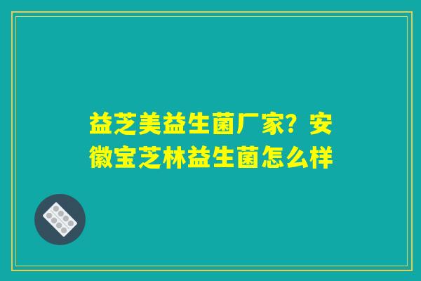 益芝美益生菌厂家？安徽宝芝林益生菌怎么样
