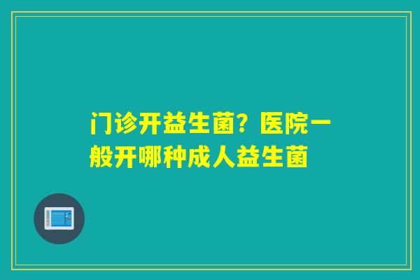 门诊开益生菌?医院一般开哪种成人益生菌 门诊开益生菌?医院一般开哪种成人益生菌