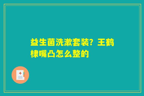 益生菌洗漱套装？王鹤棣嘴凸怎么整的