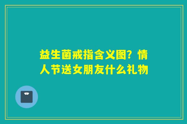 益生菌戒指含义图?情人节送女朋友什么礼物 益生菌戒指含义图?情人节送女朋友什么礼物