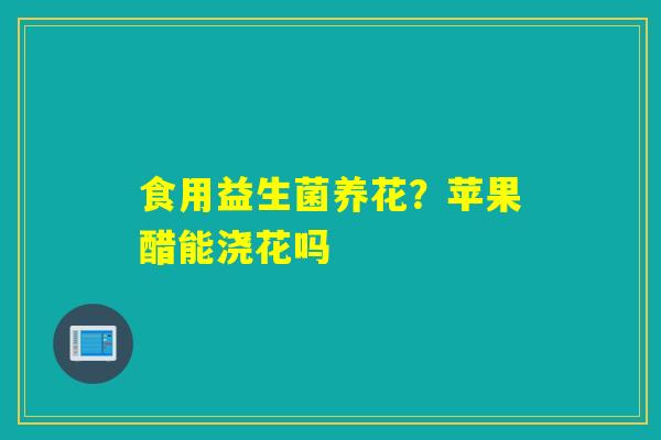 食用益生菌养花？苹果醋能浇花吗