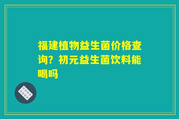 福建植物益生菌价格查询?初元益生菌饮料能喝吗 福建植物益生菌价格查询?初元益生菌饮料能喝吗