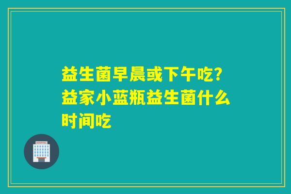 益生菌早晨或下午吃?益家小蓝瓶益生菌什么时间吃 益生菌早晨或下午吃?益家小蓝瓶益生菌什么时间吃