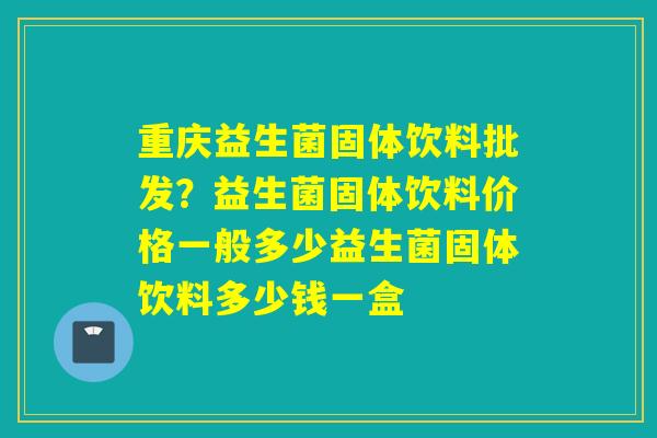 重庆益生菌固体饮料批发?益生菌固体饮料价格一般多少益生菌固体饮料多少钱一盒 重庆益生菌固体饮料批发?益生菌固体饮料价格一般多少益生菌固体饮料多少钱一盒