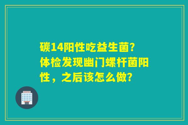 碳14阳性吃益生菌？体检发现幽门螺杆菌阳性，之后该怎么做？