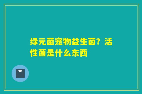 绿元菌宠物益生菌？活性菌是什么东西