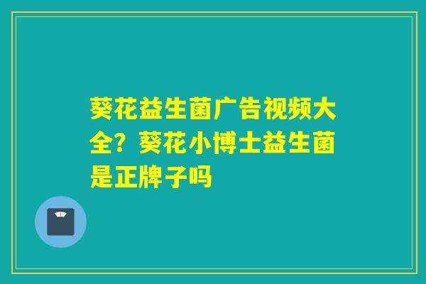 葵花益生菌广告视频大全?葵花小博士益生菌是正牌子吗 葵花益生菌广告视频大全?葵花小博士益生菌是正牌子吗