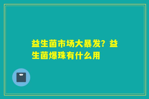 益生菌市场大暴发?益生菌爆珠有什么用 益生菌市场大暴发?益生菌爆珠有什么用