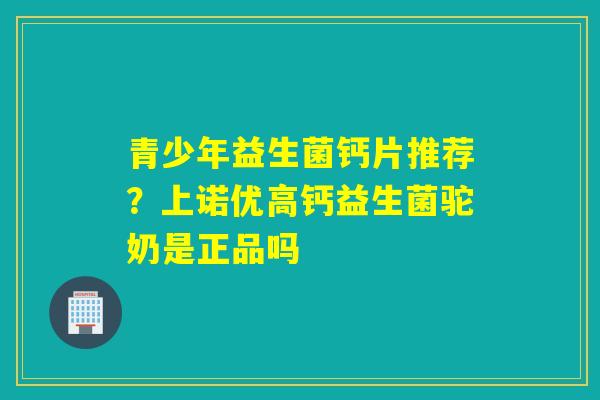 青少年益生菌钙片推荐？上诺优高钙益生菌驼奶是正品吗