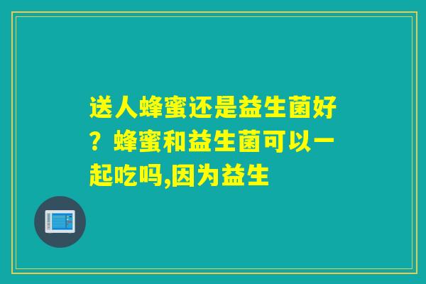 详细阅读:送人蜂蜜还是益生菌好?蜂蜜和益生菌可以一起吃吗,因为益生 送人蜂蜜还是益生菌好?蜂蜜和益生菌可以一起吃吗,因为益生