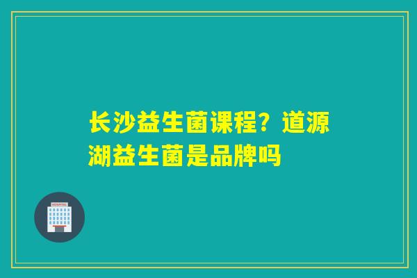 长沙益生菌课程？道源湖益生菌是品牌吗