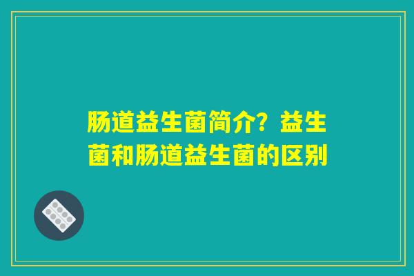 肠道益生菌简介？益生菌和肠道益生菌的区别