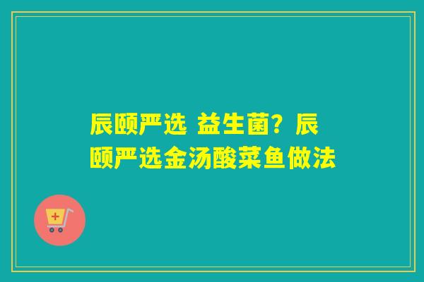 辰颐严选 益生菌?辰颐严选金汤酸菜鱼做法 辰颐严选 益生菌?辰颐严选金汤酸菜鱼做法