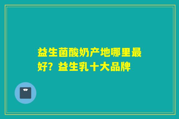 益生菌酸奶产地哪里好?益生乳十大品牌 益生菌酸奶产地哪里好?益生乳十大品牌