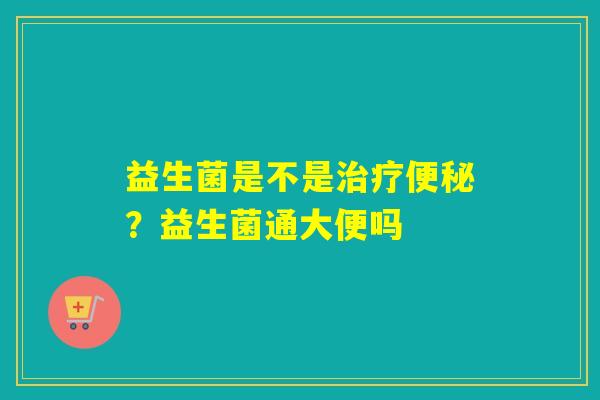 益生菌是不是治疗便秘？益生菌通大便吗