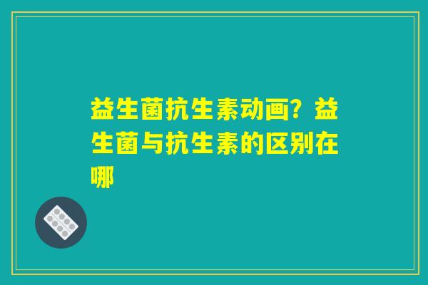 益生菌抗生素动画?益生菌与抗生素的区别在哪 益生菌抗生素动画?益生菌与抗生素的区别在哪