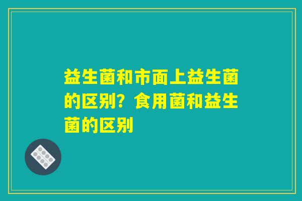 益生菌和市面上益生菌的区别？食用菌和益生菌的区别