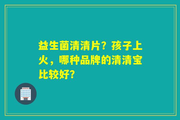 益生菌清清片?孩子上火,哪种品牌的清清宝比较好? 益生菌清清片?孩子上火,哪种品牌的清清宝比较好?