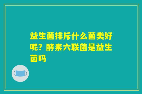 益生菌排斥什么菌类好呢?酵素六联菌是益生菌吗 益生菌排斥什么菌类好呢?酵素六联菌是益生菌吗
