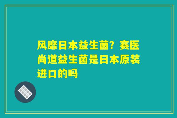 详细阅读:风靡日本益生菌?赛医尚道益生菌是日本原装进口的吗 风靡日本益生菌?赛医尚道益生菌是日本原装进口的吗