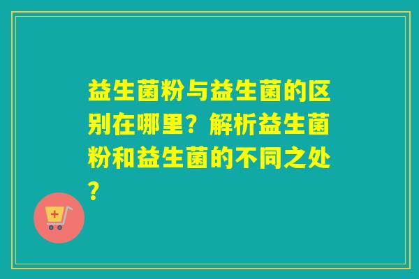 益生菌粉与益生菌的区别在哪里？解析益生菌粉和益生菌的不同之处？
