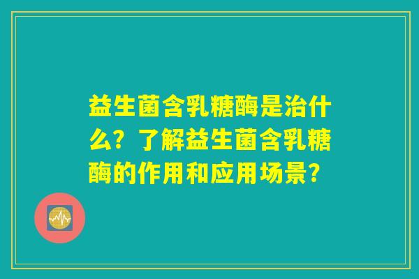 益生菌含乳糖酶是什么?了解益生菌含乳糖酶的作用和应用场景? 益生菌含乳糖酶是什么?了解益生菌含乳糖酶的作用和应用场景?