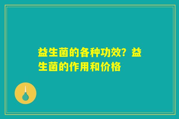益生菌的各种功效?益生菌的作用和价格 益生菌的各种功效?益生菌的作用和价格