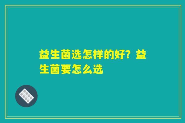 益生菌选怎样的好?益生菌要怎么选 益生菌选怎样的好?益生菌要怎么选