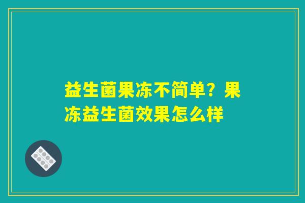 益生菌果冻不简单?果冻益生菌效果怎么样 益生菌果冻不简单?果冻益生菌效果怎么样