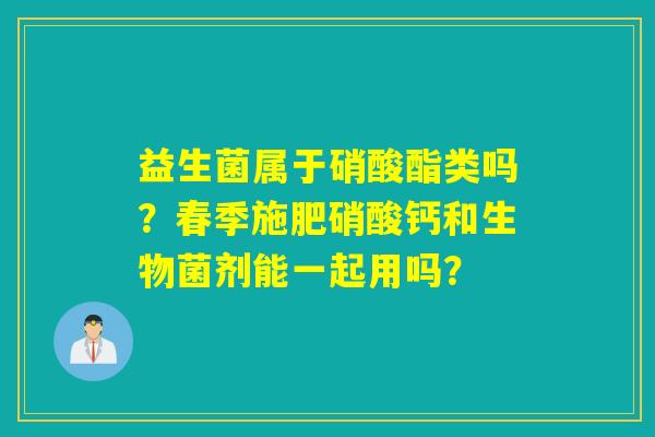 益生菌属于硝酸酯类吗?春季施肥硝酸钙和生物菌剂能一起用吗? 益生菌属于硝酸酯类吗?春季施肥硝酸钙和生物菌剂能一起用吗?