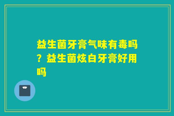 益生菌牙膏气味有毒吗?益生菌炫白牙膏好用吗 益生菌牙膏气味有毒吗?益生菌炫白牙膏好用吗