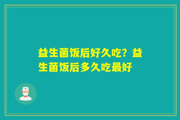 益生菌饭后好久吃？益生菌饭后多久吃最好