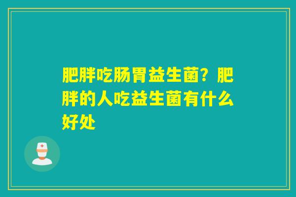 吃肠胃益生菌?的人吃益生菌有什么好处 吃肠胃益生菌?的人吃益生菌有什么好处