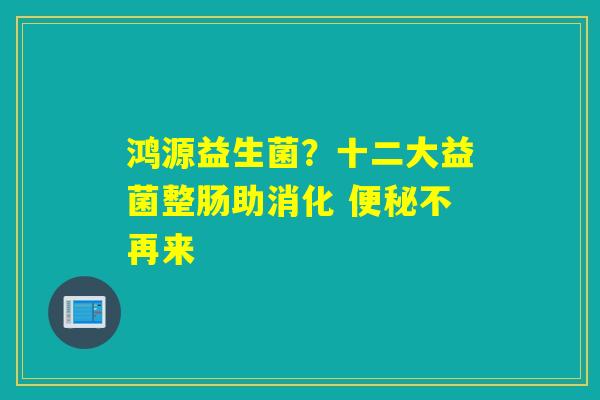 鸿源益生菌?十二大益菌整肠助消化 不再来 鸿源益生菌?十二大益菌整肠助消化 不再来