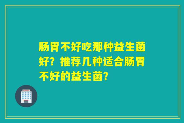 肠胃不好吃那种益生菌好?推荐几种适合肠胃不好的益生菌? 肠胃不好吃那种益生菌好?推荐几种适合肠胃不好的益生菌?