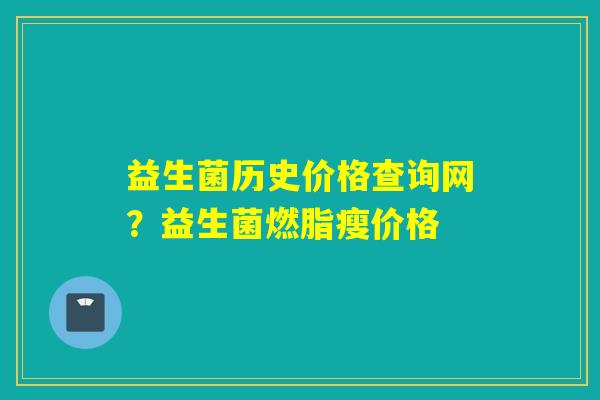 益生菌历史价格查询网?益生菌燃脂瘦价格 益生菌历史价格查询网?益生菌燃脂瘦价格