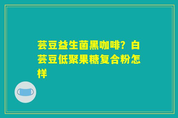 芸豆益生菌黑咖啡?白芸豆低聚果糖复合粉怎样 芸豆益生菌黑咖啡?白芸豆低聚果糖复合粉怎样
